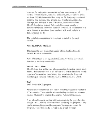 System Requirements, Installation and Start-up
5
program for calculating properties such as area, moments of
inertia, section modulii, torsional constants, etc., of various cross
sections. STAAD.foundation is a program for designing reinforced
concrete pile caps and pile groups, mat foundations, individual
footings, etc. In order to use STAAD.etc, Sectionwizard and
STAAD.foundation to their full capability, users must have
purchased them as additional items of software. In the absence of a
valid license to use them, those modules will work only in a
demonstration mode.
The installation procedure is explained in detail in the next
section.
View STAAD.Pro Manuals
This takes the user to another screen which displays links to
various STAAD.Pro manuals.
Note: STAAD.beam is not a part of the STAAD.Pro family of products.
You need to purchase it separately.
Install STAAD.beam
STAAD.beam is a utility type of program for designing simple steel
beams. Its usefulness lies in its ease of use, and its ability to create
reports of the detailed calculations that goes into the design of
members per standard codes like AISC ASD and AISC LRFD.
Exit
Exits the SPROCD program.
All online documentation that comes with the program is created in
HTML format. These may be accessed using any Internet browser
such as Microsoft’s Internet Explorer or Netscape Navigator.
A set of multi-media movies which demonstrate the procedure for
using STAAD.Pro are accessible after installing the program. They
can be accessed from the Help menu of the main screen of the
program. These too can be viewed using a web browser.
 