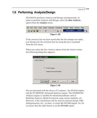 Tutorial 1 1-91
1.8 Performing Analysis/Design
STAAD.Pro performs Analysis and Design simultaneously. In
order to perform Analysis and Design, select the Run Analysis
option from the Analyze menu.
Figure 1. 85
If the structure has not been saved after the last change was made,
you should save the structure first by using the Save command
from the File menu.
When you select the Run Analysis option from the Analyze menu,
the following dialog box appears:
Figure 1. 86
We are presented with the choice of 2 engines : the STAAD engine
and the STARDYNE Advanced Analysis engine. The STARDYNE
Analysis engine is suitable for advanced problems such as
Buckling Analysis, Modal Extraction using various methods, etc.
However, if the calculations call for steel or concrete design, UBC
load generation, etc., we have to select the STAAD engine. So, let
us ensure that the radio button is on the STAAD engine.
 