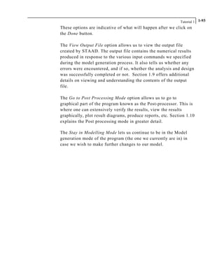 Tutorial 1 1-93
These options are indicative of what will happen after we click on
the Done button.
The View Output File option allows us to view the output file
created by STAAD. The output file contains the numerical results
produced in response to the various input commands we specified
during the model generation process. It also tells us whether any
errors were encountered, and if so, whether the analysis and design
was successfully completed or not. Section 1.9 offers additional
details on viewing and understanding the contents of the output
file.
The Go to Post Processing Mode option allows us to go to
graphical part of the program known as the Post-processor. This is
where one can extensively verify the results, view the results
graphically, plot result diagrams, produce reports, etc. Section 1.10
explains the Post processing mode in greater detail.
The Stay in Modelling Mode lets us continue to be in the Model
generation mode of the program (the one we currently are in) in
case we wish to make further changes to our model.
 