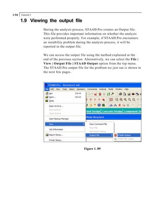 Tutorial 11-94
1.9 Viewing the output file
During the analysis process, STAAD.Pro creates an Output file.
This file provides important information on whether the analysis
were performed properly. For example, if STAAD.Pro encounters
an instability problem during the analysis process, it will be
reported in the output file.
We can access the output file using the method explained at the
end of the previous section. Alternatively, we can select the File |
View | Output File | STAAD Output option from the top menu.
The STAAD.Pro output file for the problem we just ran is shown in
the next few pages.
Figure 1. 89
 