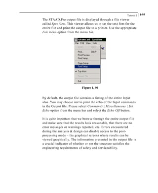 Tutorial 1 1-95
The STAAD.Pro output file is displayed through a file viewer
called SproView. This viewer allows us to set the text font for the
entire file and print the output file to a printer. Use the appropriate
File menu option from the menu bar.
Figure 1. 90
By default, the output file contains a listing of the entire Input
also. You may choose not to print the echo of the Input commands
in the Output file. Please select Commands | Miscellaneous | Set
Echo option from the menu bar and select the Echo Off button.
It is quite important that we browse through the entire output file
and make sure that the results look reasonable, that there are no
error messages or warnings reported, etc. Errors encountered
during the analysis & design can disable access to the post-
processing mode – the graphical screens where results can be
viewed graphically. The information presented in the output file is
a crucial indicator of whether or not the structure satisfies the
engineering requirements of safety and serviceability.
 