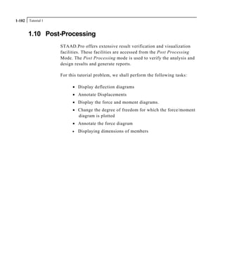 Tutorial 11-102
1.10 Post-Processing
STAAD.Pro offers extensive result verification and visualization
facilities. These facilities are accessed from the Post Processing
Mode. The Post Processing mode is used to verify the analysis and
design results and generate reports.
For this tutorial problem, we shall perform the following tasks:
• Display deflection diagrams
• Annotate Displacements
• Display the force and moment diagrams.
• Change the degree of freedom for which the force/moment
diagram is plotted
• Annotate the force diagram
• Displaying dimensions of members
 