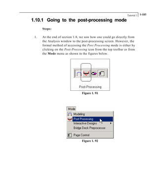 Tutorial 1 1-103
1.10.1 Going to the post-processing mode
Steps:
1. At the end of section 1.8, we saw how one could go directly from
the Analysis window to the post-processing screen. However, the
formal method of accessing the Post Processing mode is either by
clicking on the Post-Processing icon from the top toolbar or from
the Mode menu as shown in the figures below.
Figure 1. 91
Figure 1. 92
 