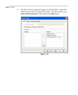 Tutorial 11-104
2. The Results Setup dialog box appears as shown below. Select the
load cases for which to display the results. For this tutorial, let us
select all the load cases. Then click on the OK button.
Figure 1. 93
 