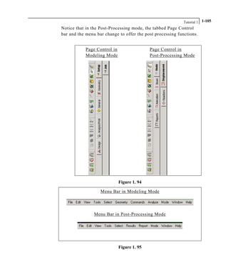 Tutorial 1 1-105
Notice that in the Post-Processing mode, the tabbed Page Control
bar and the menu bar change to offer the post processing functions.
Page Control in Page Control in
Modeling Mode Post-Processing Mode
Figure 1. 94
Menu Bar in Modeling Mode
Menu Bar in Post-Processing Mode
Figure 1. 95
 