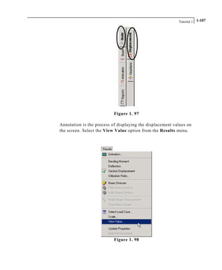 Tutorial 1 1-107
Figure 1. 97
Annotation is the process of displaying the displacement values on
the screen. Select the View Value option from the Results menu.
Figure 1. 98
 