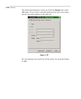 Tutorial 11-108
The following dialog box comes up. From the Ranges tab, select
All nodes. If you wish to annotate deflection for just a few nodes,
specify the node numbers in the node list.
Figure 1. 99
We will annotate the results for all the nodes. So, keep the button
on All.
 