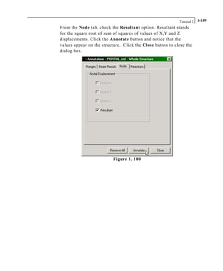 Tutorial 1 1-109
From the Node tab, check the Resultant option. Resultant stands
for the square root of sum of squares of values of X,Y and Z
displacements. Click the Annotate button and notice that the
values appear on the structure. Click the Close button to close the
dialog box.
Figure 1. 100
 