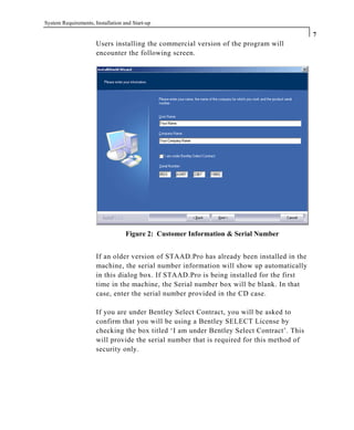 System Requirements, Installation and Start-up
7
Users installing the commercial version of the program will
encounter the following screen.
Figure 2: Customer Information & Serial Number
If an older version of STAAD.Pro has already been installed in the
machine, the serial number information will show up automatically
in this dialog box. If STAAD.Pro is being installed for the first
time in the machine, the Serial number box will be blank. In that
case, enter the serial number provided in the CD case.
If you are under Bentley Select Contract, you will be asked to
confirm that you will be using a Bentley SELECT License by
checking the box titled ‘I am under Bentley Select Contract’. This
will provide the serial number that is required for this method of
security only.
 