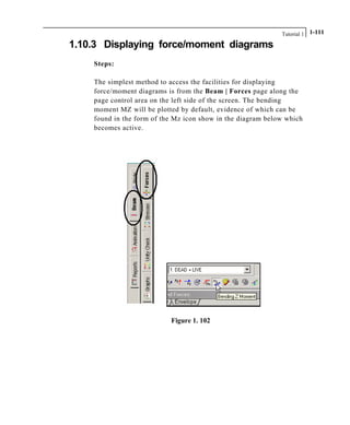 Tutorial 1 1-111
1.10.3 Displaying force/moment diagrams
Steps:
The simplest method to access the facilities for displaying
force/moment diagrams is from the Beam | Forces page along the
page control area on the left side of the screen. The bending
moment MZ will be plotted by default, evidence of which can be
found in the form of the Mz icon show in the diagram below which
becomes active.
Figure 1. 102
 