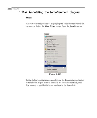 Tutorial 11-114
1.10.4 Annotating the force/moment diagram
Steps:
Annotation is the process of displaying the force/moment values on
the screen. Select the View Value option from the Results menu.
Figure 1. 105
In the dialog box that comes up, click on the Ranges tab and select
All members. If you wish to annotate the force/moment for just a
few members, specify the beam numbers in the beam list.
 