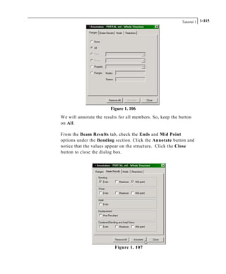 Tutorial 1 1-115
Figure 1. 106
We will annotate the results for all members. So, keep the button
on All.
From the Beam Results tab, check the Ends and Mid Point
options under the Bending section. Click the Annotate button and
notice that the values appear on the structure. Click the Close
button to close the dialog box.
Figure 1. 107
 