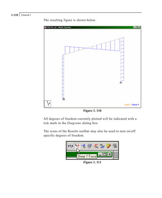 Tutorial 11-118
The resulting figure is shown below.
Figure 1. 110
All degrees of freedom currently plotted will be indicated with a
tick mark in the Diagrams dialog box.
The icons of the Results toolbar may also be used to turn on/off
specific degrees of freedom.
Figure 1. 111
 