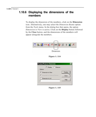 Tutorial 11-120
1.10.6 Displaying the dimensions of the
members
To display the dimension of the members, click on the Dimension
icon. Alternatively, one may select the Dimension Beams option
from the Tools menu. In the dialog box that opens, the option
Dimension to View is active. Click on the Display button followed
by the Close button, and the dimensions of the members will
appear alongside the members.
Figure 1. 114
Figure 1. 115
 