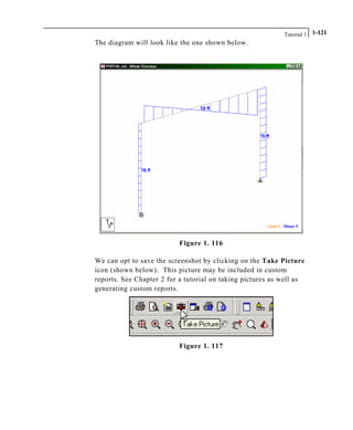 Tutorial 1 1-121
The diagram will look like the one shown below.
Figure 1. 116
We can opt to save the screenshot by clicking on the Take Picture
icon (shown below). This picture may be included in custom
reports. See Chapter 2 for a tutorial on taking pictures as well as
generating custom reports.
Figure 1. 117
 