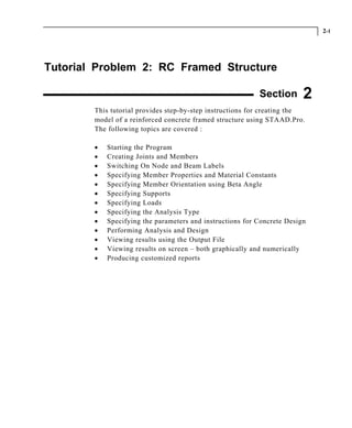 2-1
Tutorial Problem 2: RC Framed Structure
Section 2
This tutorial provides step-by-step instructions for creating the
model of a reinforced concrete framed structure using STAAD.Pro.
The following topics are covered :
• Starting the Program
• Creating Joints and Members
• Switching On Node and Beam Labels
• Specifying Member Properties and Material Constants
• Specifying Member Orientation using Beta Angle
• Specifying Supports
• Specifying Loads
• Specifying the Analysis Type
• Specifying the parameters and instructions for Concrete Design
• Performing Analysis and Design
• Viewing results using the Output File
• Viewing results on screen – both graphically and numerically
• Producing customized reports
 