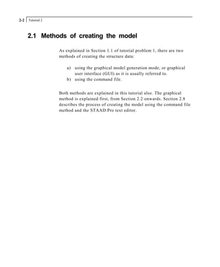 Tutorial 22-2
2.1 Methods of creating the model
As explained in Section 1.1 of tutorial problem 1, there are two
methods of creating the structure data:
a) using the graphical model generation mode, or graphical
user interface (GUI) as it is usually referred to.
b) using the command file.
Both methods are explained in this tutorial also. The graphical
method is explained first, from Section 2.2 onwards. Section 2.8
describes the process of creating the model using the command file
method and the STAAD.Pro text editor.
 