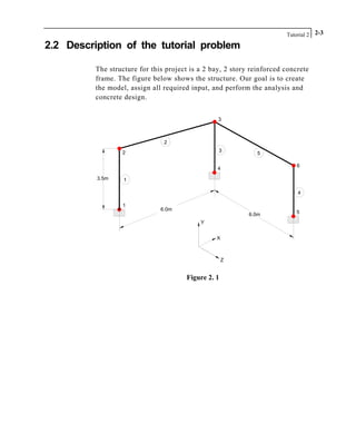 Tutorial 2 2-3
2.2 Description of the tutorial problem
The structure for this project is a 2 bay, 2 story reinforced concrete
frame. The figure below shows the structure. Our goal is to create
the model, assign all required input, and perform the analysis and
concrete design.
1
13.5m
4
5
2
3
6
2
5
3
4
6.0m
6.0m
Z
Y
X
Figure 2. 1
 