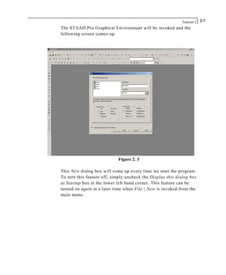 Tutorial 2 2-7
The STAAD.Pro Graphical Environment will be invoked and the
following screen comes up.
Figure 2. 3
This New dialog box will come up every time we start the program.
To turn this feature off, simply uncheck the Display this dialog box
at Startup box at the lower left hand corner. This feature can be
turned on again at a later time when File | New is invoked from the
main menu.
 