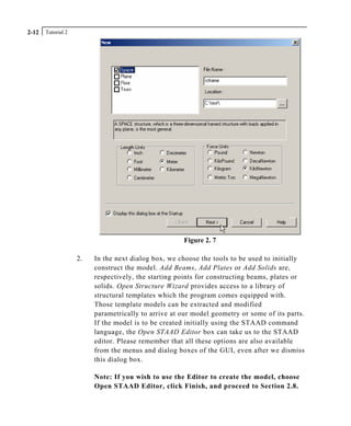 Tutorial 22-12
Figure 2. 7
2. In the next dialog box, we choose the tools to be used to initially
construct the model. Add Beams, Add Plates or Add Solids are,
respectively, the starting points for constructing beams, plates or
solids. Open Structure Wizard provides access to a library of
structural templates which the program comes equipped with.
Those template models can be extracted and modified
parametrically to arrive at our model geometry or some of its parts.
If the model is to be created initially using the STAAD command
language, the Open STAAD Editor box can take us to the STAAD
editor. Please remember that all these options are also available
from the menus and dialog boxes of the GUI, even after we dismiss
this dialog box.
Note: If you wish to use the Editor to create the model, choose
Open STAAD Editor, click Finish, and proceed to Section 2.8.
 