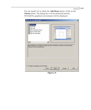 Tutorial 2 2-13
For our model, let us check the Add Beam option. Click on the
Finish button. The dialog box will be dismissed and the
STAAD.Pro graphical environment will be displayed.
Figure 2. 8
 