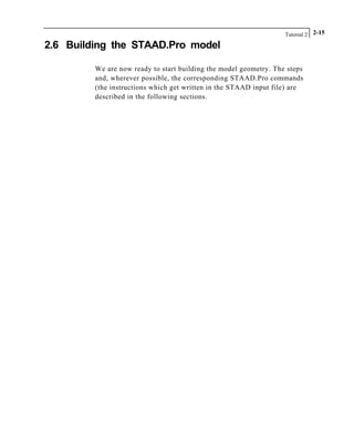 Tutorial 2 2-15
2.6 Building the STAAD.Pro model
We are now ready to start building the model geometry. The steps
and, wherever possible, the corresponding STAAD.Pro commands
(the instructions which get written in the STAAD input file) are
described in the following sections.
 