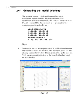 Tutorial 22-16
2.6.1 Generating the model geometry
The structure geometry consists of joint numbers, their
coordinates, member numbers, the member connectivity
information, plate element numbers, etc. From the standpoint of the
STAAD command file, the commands to be generated for the
structure shown in section 2.2 are :
JOINT COORDINATES
1 0.0 0.0 0.0 ; 2 0.0 3.5 0.0
3 6.0 3.5 0.0 ; 4 6.0 0.0 0.0
5 6.0 0.0 6.0 ; 6 6.0 3.5 6.0
MEMBER INCIDENCE
1 1 2 ; 2 2 3 ; 3 3 4 ; 4 5 6 ; 5 3 6
Steps:
1. We selected the Add Beam option earlier to enable us to add beams
and columns to create the structure. This initiates a grid in the main
drawing area as shown below. The directions of the global axes (X,
Y, Z) are represented in the icon in the lower left hand corner of
the drawing area.
Figure 2. 9
 
