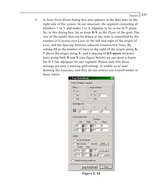 Tutorial 2 2-17
2. A Snap Node/Beam dialog box also appears in the data area on the
right side of the screen. In our structure, the segment consisting of
members 1 to 3, and nodes 1 to 4, happens to lie in the X-Y plane.
So, in this dialog box, let us keep X-Y as the Plane of the grid. The
size of the model that can be drawn at any time is controlled by the
number of Construction Lines to the left and right of the origin of
axes, and the Spacing between adjacent construction lines. By
setting 12 as the number of lines to the right of the origin along X,
7 above the origin along Y, and a spacing of 0.5 meter between
lines along both X and Y (see figure below) we can draw a frame
6m X 3.5m, adequate for our segment. Please note that these
settings are only a starting grid setting, to enable us to start
drawing the structure, and they do not restrict our overall model to
those limits.
Figure 2. 10
 