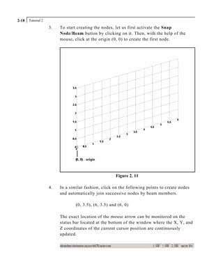 Tutorial 22-18
3. To start creating the nodes, let us first activate the Snap
Node/Beam button by clicking on it. Then, with the help of the
mouse, click at the origin (0, 0) to create the first node.
Figure 2. 11
4. In a similar fashion, click on the following points to create nodes
and automatically join successive nodes by beam members.
(0, 3.5), (6, 3.5) and (6, 0)
The exact location of the mouse arrow can be monitored on the
status bar located at the bottom of the window where the X, Y, and
Z coordinates of the current cursor position are continuously
updated.
 