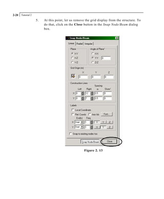 Tutorial 22-20
5. At this point, let us remove the grid display from the structure. To
do that, click on the Close button in the Snap Node/Beam dialog
box.
Figure 2. 13
 