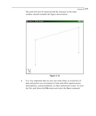 Tutorial 2 2-21
The grid will now be removed and the structure in the main
window should resemble the figure shown below.
Figure 2. 14
6. It is very important that we save our work often, to avoid loss of
data and protect our investment of time and effort against power
interruptions, system problems, or other unforeseen events. To save
the file, pull down the File menu and select the Save command.
 