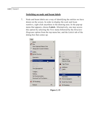 Tutorial 22-22
Switching on node and beam labels
7. Node and beam labels are a way of identifying the entities we have
drawn on the screen. In order to display the node and beam
numbers, right click anywhere in the drawing area. In the pop-up
menu that appears, choose Labels. Alternatively, one may access
this option by selecting the View menu followed by the Structure
Diagrams option from the top menu bar, and the Labels tab of the
dialog box that comes up.
Figure 2. 15
 