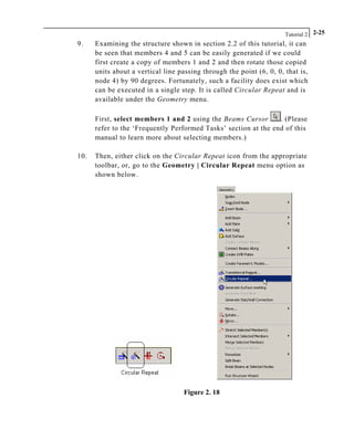 Tutorial 2 2-25
9. Examining the structure shown in section 2.2 of this tutorial, it can
be seen that members 4 and 5 can be easily generated if we could
first create a copy of members 1 and 2 and then rotate those copied
units about a vertical line passing through the point (6, 0, 0, that is,
node 4) by 90 degrees. Fortunately, such a facility does exist which
can be executed in a single step. It is called Circular Repeat and is
available under the Geometry menu.
First, select members 1 and 2 using the Beams Cursor . (Please
refer to the ‘Frequently Performed Tasks’ section at the end of this
manual to learn more about selecting members.)
10. Then, either click on the Circular Repeat icon from the appropriate
toolbar, or, go to the Geometry | Circular Repeat menu option as
shown below.
Figure 2. 18
 