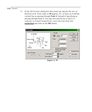 Tutorial 22-26
11. In the 3D Circular dialog box that comes up, specify the Axis of
Rotation as Y, Total Angle as 90 degrees, No. of Steps as 1 and the
vertical line as passing through Node 4. Instead of specifying as
passing through Node 4, one may also specify the X and Z co-
ordinates as 6 and 0 respectively. Leave the Link Steps box
unchecked and click on the OK button.
Figure 2. 19
 