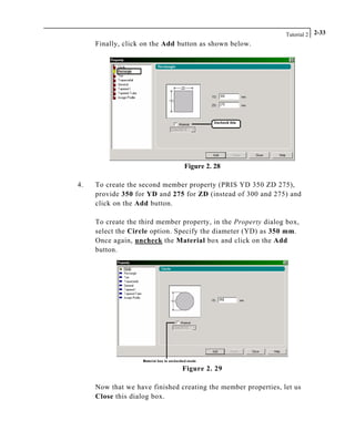 Tutorial 2 2-33
Finally, click on the Add button as shown below.
Figure 2. 28
4. To create the second member property (PRIS YD 350 ZD 275),
provide 350 for YD and 275 for ZD (instead of 300 and 275) and
click on the Add button.
To create the third member property, in the Property dialog box,
select the Circle option. Specify the diameter (YD) as 350 mm.
Once again, uncheck the Material box and click on the Add
button.
Figure 2. 29
Now that we have finished creating the member properties, let us
Close this dialog box.
 