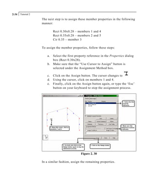 Tutorial 22-34
The next step is to assign these member properties in the following
manner:
Rect 0.30x0.28 – members 1 and 4
Rect 0.35x0.28 – members 2 and 5
Cir 0.35 – member 3
To assign the member properties, follow these steps:
a. Select the first property reference in the Properties dialog
box (Rect 0.30x28).
b. Make sure that the “Use Cursor to Assign” button is
selected under the Assignment Method box.
c. Click on the Assign button. The cursor changes to
d. Using the cursor, click on members 1 and 4.
e. Finally, click on the Assign button again, or type the ‘Esc’
button on your keyboard to stop the assignment process.
Figure 2. 30
In a similar fashion, assign the remaining properties.
 