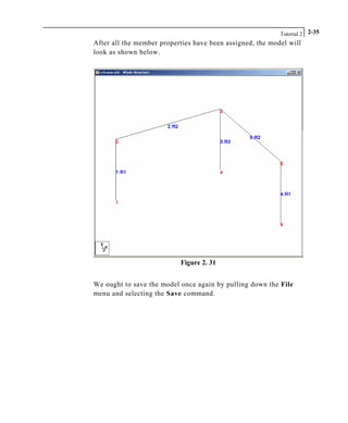 Tutorial 2 2-35
After all the member properties have been assigned, the model will
look as shown below.
Figure 2. 31
We ought to save the model once again by pulling down the File
menu and selecting the Save command.
 