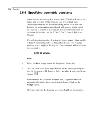 Tutorial 22-36
2.6.4 Specifying geometric constants
In the absence of any explicit instructions, STAAD will orient the
beams and columns of the structure in a pre-defined way.
Orientation refers to the directions along which the width and
depth of the cross section are aligned with respect to the global
axis system. The rules which dictate this default orientation are
explained in Section 1 of the STAAD.Pro Technical Reference
Manual.
We wish to orient member 4 so that its longer edges (sides parallel
to local Y axis) are parallel to the global Z axis. This requires
applying a beta angle of 90 degrees. The command which needs to
be generated is :
BETA 90 MEMB 4
Steps:
1. Select the Beta Angle tab in the Properties dialog box.
2. Click on the Create Beta Angle button. In the ensuing dialog box,
specify the angle as 90 degrees. Select member 4 using the Beams
Cursor .
Notice that as we select the member, the Assignment Method
automatically sets to Assign to Selected Beams. Click on the
Assign button.
Click anywhere in the drawing area to un-highlight the member.
 