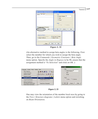 Tutorial 2 2-37
Figure 2. 32
(An alternative method to assign beta angles is the following. First
select the member for which you wish to assign the beta angle.
Then, go to the Commands | Geometric Constants | Beta Angle
menu option. Specify the Angle in Degrees to be 90, ensure that the
assignment method is “To Selection” and click on OK. )
Figure 2. 33
One may view the orientation of the member local axes by going to
the View | Structure diagrams | Labels menu option and switching
on Beam Orientation.
 