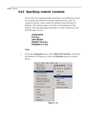 Tutorial 22-38
2.6.5 Specifying material constants
At the time of assigning member properties, we deliberately chose
not to assign the material constants simultaneously, since we
wanted to specify values which are different from the built-in
defaults. The desired values are listed at the beginning of this
tutorial. The corresponding commands we wish to generate in the
STAAD input file are:
CONSTANTS
E 22 ALL
UNIT METER
DENSITY 25.0 ALL
POISSON 0.17 ALL
Steps:
1. From the Commands menu, select Material Constants. To define
the Modulus of Elasticity, select the Elasticity option as shown
below.
Figure 2. 34
 