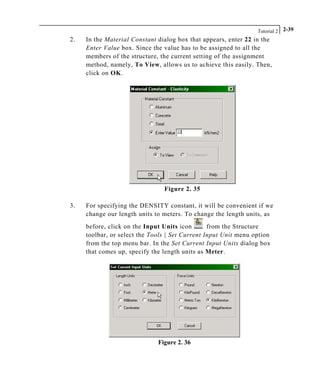Tutorial 2 2-39
2. In the Material Constant dialog box that appears, enter 22 in the
Enter Value box. Since the value has to be assigned to all the
members of the structure, the current setting of the assignment
method, namely, To View, allows us to achieve this easily. Then,
click on OK.
Figure 2. 35
3. For specifying the DENSITY constant, it will be convenient if we
change our length units to meters. To change the length units, as
before, click on the Input Units icon from the Structure
toolbar, or select the Tools | Set Current Input Unit menu option
from the top menu bar. In the Set Current Input Units dialog box
that comes up, specify the length units as Meter.
Figure 2. 36
 