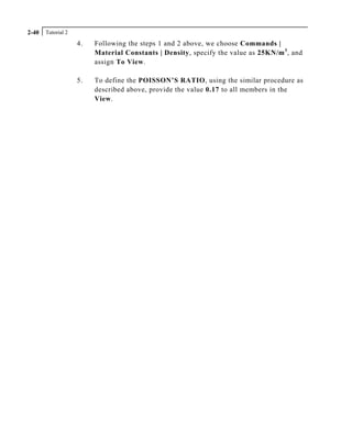 Tutorial 22-40
4. Following the steps 1 and 2 above, we choose Commands |
Material Constants | Density, specify the value as 25KN/m3
, and
assign To View.
5. To define the POISSON’S RATIO, using the similar procedure as
described above, provide the value 0.17 to all members in the
View.
 