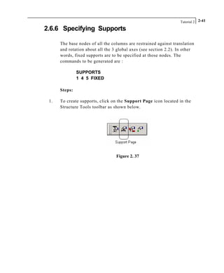 Tutorial 2 2-41
2.6.6 Specifying Supports
The base nodes of all the columns are restrained against translation
and rotation about all the 3 global axes (see section 2.2). In other
words, fixed supports are to be specified at those nodes. The
commands to be generated are :
SUPPORTS
1 4 5 FIXED
Steps:
1. To create supports, click on the Support Page icon located in the
Structure Tools toolbar as shown below.
Figure 2. 37
 