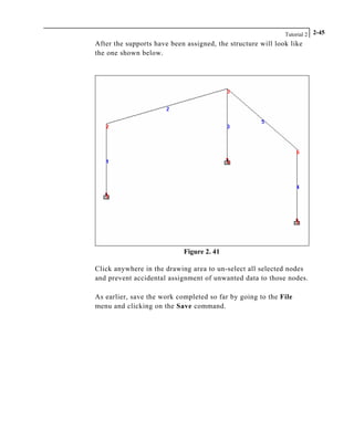 Tutorial 2 2-45
After the supports have been assigned, the structure will look like
the one shown below.
Figure 2. 41
Click anywhere in the drawing area to un-select all selected nodes
and prevent accidental assignment of unwanted data to those nodes.
As earlier, save the work completed so far by going to the File
menu and clicking on the Save command.
 