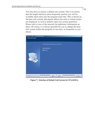 System Requirements, Installation and Start-up
13
You also have to choose a default unit system. This is to ensure
that the length and force units frequently used by you will be
available upon entry into the program each time. This is known as
the base unit system, and mainly affects the units in which results
are displayed, as well as default values for certain quantities.
Please refer to one of the tutorials for additional information on
these. Of course, it is always possible for you to change the base
unit system within the program, at run-time, as frequently as you
please.
Figure 7: Selection of Default Unit System for STAAD.Pro
 