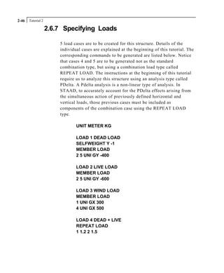 Tutorial 22-46
2.6.7 Specifying Loads
5 load cases are to be created for this structure. Details of the
individual cases are explained at the beginning of this tutorial. The
corresponding commands to be generated are listed below. Notice
that cases 4 and 5 are to be generated not as the standard
combination type, but using a combination load type called
REPEAT LOAD. The instructions at the beginning of this tutorial
require us to analyze this structure using an analysis type called
PDelta. A Pdelta analysis is a non-linear type of analysis. In
STAAD, to accurately account for the PDelta effects arising from
the simultaneous action of previously defined horizontal and
vertical loads, those previous cases must be included as
components of the combination case using the REPEAT LOAD
type.
UNIT METER KG
LOAD 1 DEAD LOAD
SELFWEIGHT Y -1
MEMBER LOAD
2 5 UNI GY -400
LOAD 2 LIVE LOAD
MEMBER LOAD
2 5 UNI GY -600
LOAD 3 WIND LOAD
MEMBER LOAD
1 UNI GX 300
4 UNI GX 500
LOAD 4 DEAD + LIVE
REPEAT LOAD
1 1.2 2 1.5
 