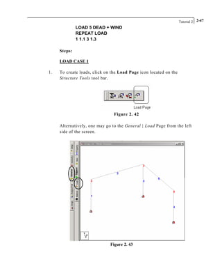 Tutorial 2 2-47
LOAD 5 DEAD + WIND
REPEAT LOAD
1 1.1 3 1.3
Steps:
LOAD CASE 1
1. To create loads, click on the Load Page icon located on the
Structure Tools tool bar.
Figure 2. 42
Alternatively, one may go to the General | Load Page from the left
side of the screen.
Figure 2. 43
 