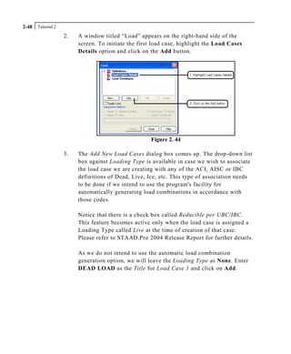 Tutorial 22-48
2. A window titled “Load” appears on the right-hand side of the
screen. To initiate the first load case, highlight the Load Cases
Details option and click on the Add button.
Figure 2. 44
3. The Add New Load Cases dialog box comes up. The drop-down list
box against Loading Type is available in case we wish to associate
the load case we are creating with any of the ACI, AISC or IBC
definitions of Dead, Live, Ice, etc. This type of association needs
to be done if we intend to use the program's facility for
automatically generating load combinations in accordance with
those codes.
Notice that there is a check box called Reducible per UBC/IBC.
This feature becomes active only when the load case is assigned a
Loading Type called Live at the time of creation of that case.
Please refer to STAAD.Pro 2004 Release Report for further details.
As we do not intend to use the automatic load combination
generation option, we will leave the Loading Type as None. Enter
DEAD LOAD as the Title for Load Case 1 and click on Add.
 
