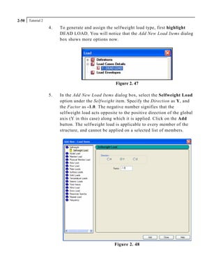 Tutorial 22-50
4. To generate and assign the selfweight load type, first highlight
DEAD LOAD. You will notice that the Add New Load Items dialog
box shows more options now.
Figure 2. 47
5. In the Add New Load Items dialog box, select the Selfweight Load
option under the Selfweight item. Specify the Direction as Y, and
the Factor as -1.0. The negative number signifies that the
selfweight load acts opposite to the positive direction of the global
axis (Y in this case) along which it is applied. Click on the Add
button. The selfweight load is applicable to every member of the
structure, and cannot be applied on a selected list of members.
Figure 2. 48
 