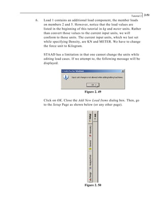 Tutorial 2 2-51
6. Load 1 contains an additional load component, the member loads
on members 2 and 5. However, notice that the load values are
listed in the beginning of this tutorial in kg and meter units. Rather
than convert those values to the current input units, we will
conform to those units. The current input units, which we last set
while specifying Density, are KN and METER. We have to change
the force unit to Kilogram.
STAAD has a limitation in that one cannot change the units while
editing load cases. If we attempt to, the following message will be
displayed.
Figure 2. 49
Click on OK. Close the Add New Load Items dialog box. Then, go
to the Setup Page as shown below (or any other page).
Figure 2. 50
 